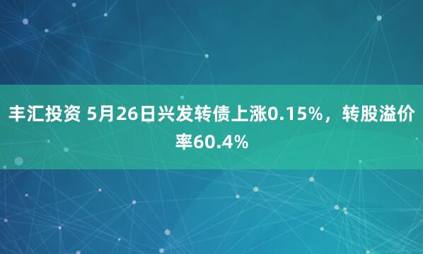 丰汇投资 5月26日兴发转债上涨0.15%，转股溢价率60.4%
