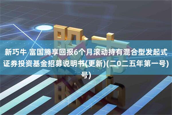 新巧牛 富国腾享回报6个月滚动持有混合型发起式证券投资基金招募说明书(更新)(二0二五年第一号)