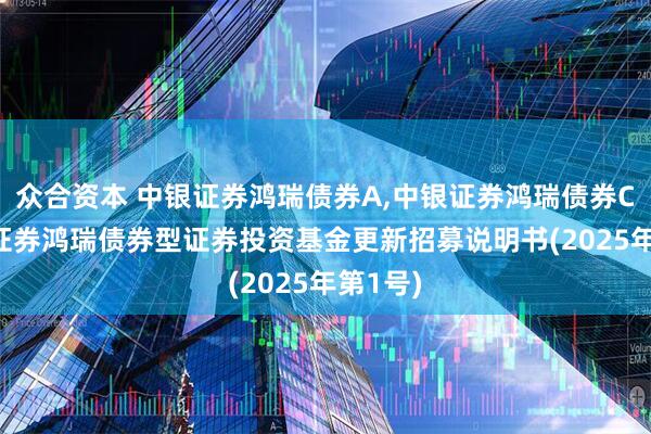 众合资本 中银证券鸿瑞债券A,中银证券鸿瑞债券C: 中银证券鸿瑞债券型证券投资基金更新招募说明书(2025年第1号)
