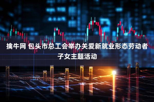 擒牛网 包头市总工会举办关爱新就业形态劳动者子女主题活动