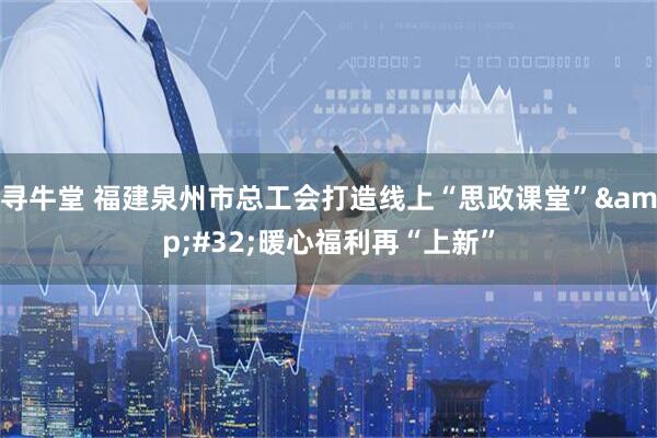 寻牛堂 福建泉州市总工会打造线上“思政课堂”&#32;暖心福利再“上新”