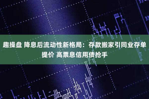 趣操盘 降息后流动性新格局：存款搬家引同业存单提价 高票息信用债抢手