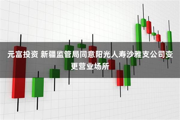 元富投资 新疆监管局同意阳光人寿沙雅支公司变更营业场所