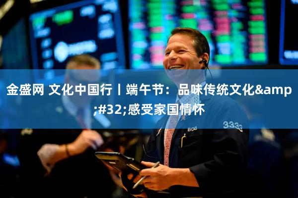 金盛网 文化中国行丨端午节：品味传统文化&#32;感受家国情怀