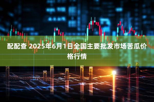 配配查 2025年6月1日全国主要批发市场苦瓜价格行情