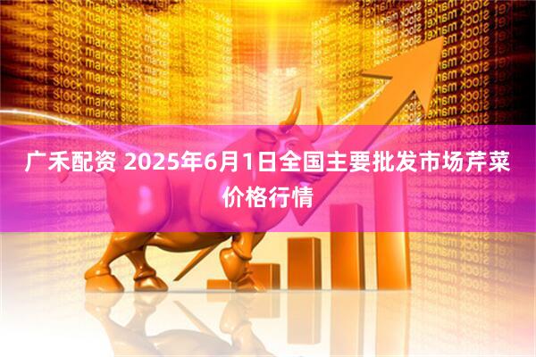 广禾配资 2025年6月1日全国主要批发市场芹菜价格行情