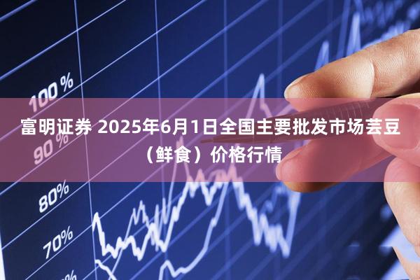 富明证券 2025年6月1日全国主要批发市场芸豆（鲜食）价格行情