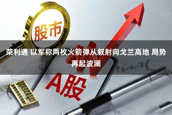 荣利通 以军称两枚火箭弹从叙射向戈兰高地 局势再起波澜