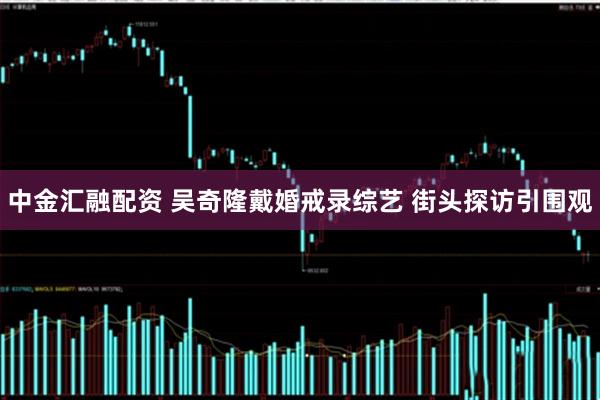 中金汇融配资 吴奇隆戴婚戒录综艺 街头探访引围观