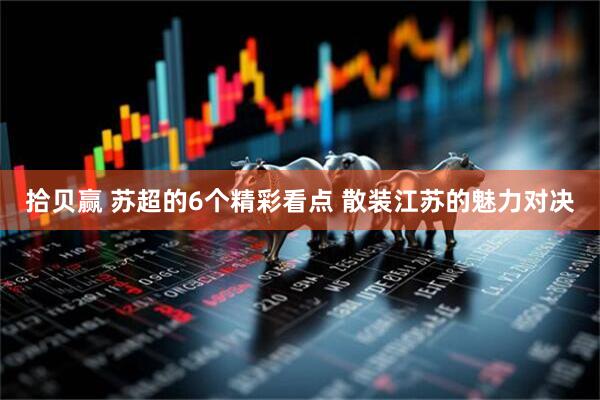 拾贝赢 苏超的6个精彩看点 散装江苏的魅力对决