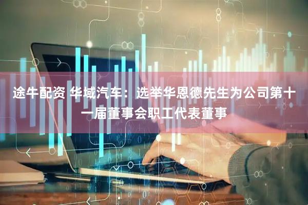 途牛配资 华域汽车：选举华恩德先生为公司第十一届董事会职工代表董事
