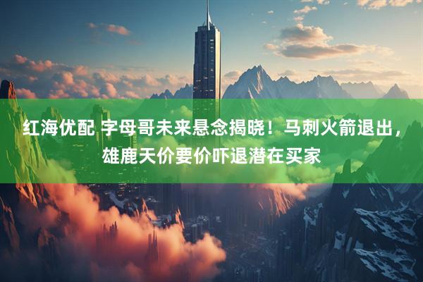红海优配 字母哥未来悬念揭晓！马刺火箭退出，雄鹿天价要价吓退潜在买家