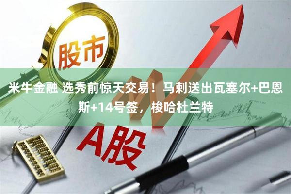 米牛金融 选秀前惊天交易！马刺送出瓦塞尔+巴恩斯+14号签，梭哈杜兰特