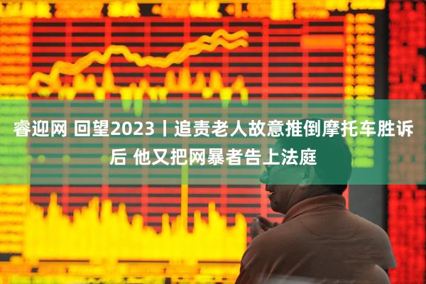 睿迎网 回望2023丨追责老人故意推倒摩托车胜诉后 他又把网暴者告上法庭
