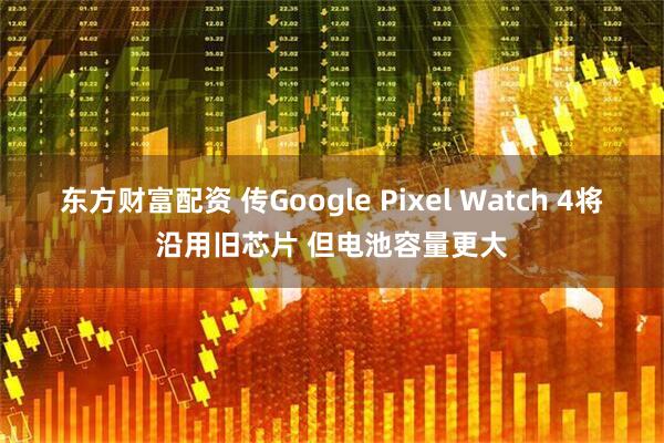 东方财富配资 传Google Pixel Watch 4将沿用旧芯片 但电池容量更大