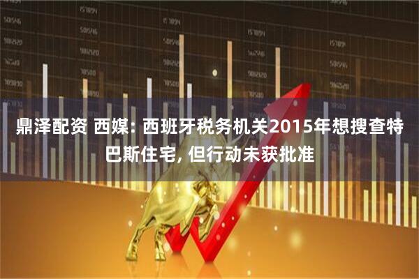 鼎泽配资 西媒: 西班牙税务机关2015年想搜查特巴斯住宅, 但行动未获批准