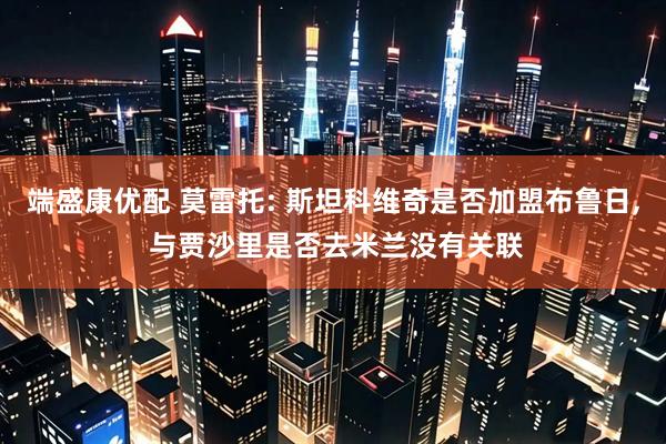 端盛康优配 莫雷托: 斯坦科维奇是否加盟布鲁日, 与贾沙里是否去米兰没有关联