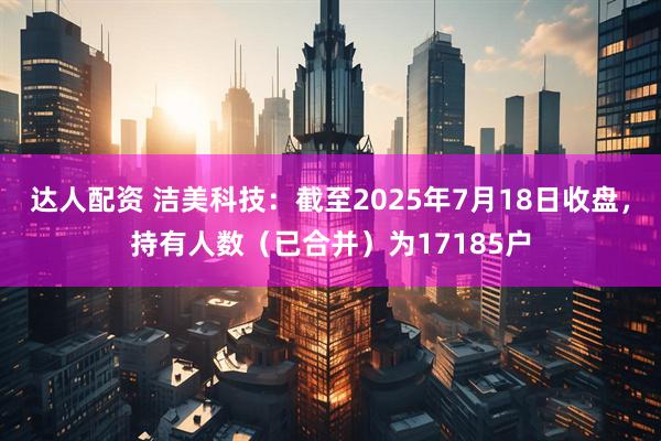 达人配资 洁美科技：截至2025年7月18日收盘，持有人数（已合并）为17185户