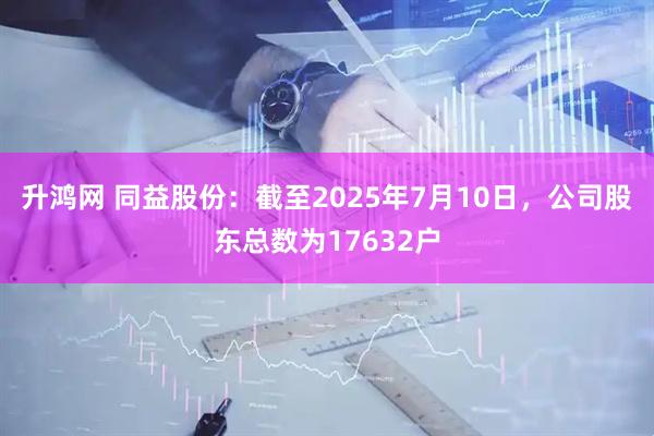 升鸿网 同益股份：截至2025年7月10日，公司股东总数为17632户