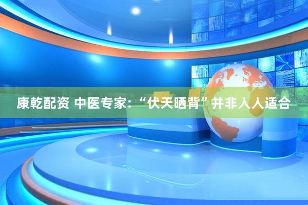 康乾配资 中医专家: “伏天晒背”并非人人适合