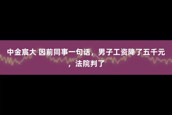 中金宸大 因前同事一句话，男子工资降了五千元，法院判了