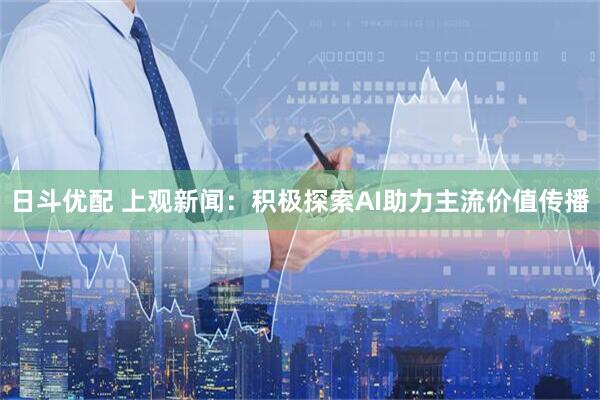 日斗优配 上观新闻：积极探索AI助力主流价值传播
