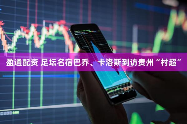 盈通配资 足坛名宿巴乔、卡洛斯到访贵州“村超”