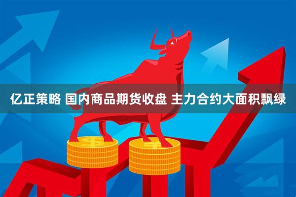 亿正策略 国内商品期货收盘 主力合约大面积飘绿