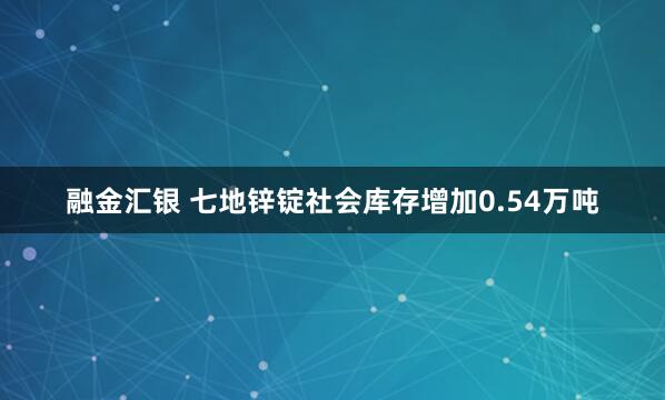 融金汇银 七地锌锭社会库存增加0.54万吨