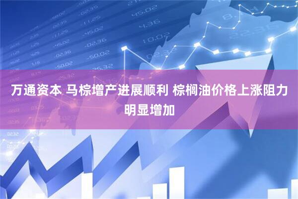 万通资本 马棕增产进展顺利 棕榈油价格上涨阻力明显增加