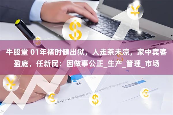牛股堂 01年褚时健出狱，人走茶未凉，家中宾客盈庭，任新民：因做事公正_生产_管理_市场