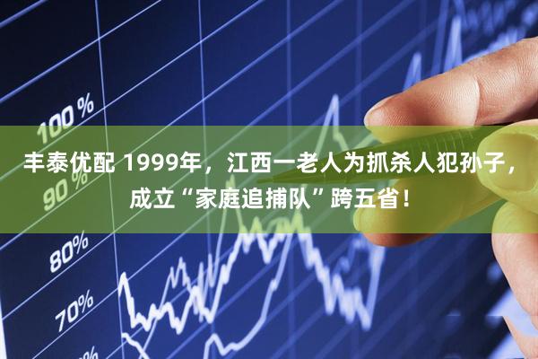 丰泰优配 1999年，江西一老人为抓杀人犯孙子，成立“家庭追捕队”跨五省！