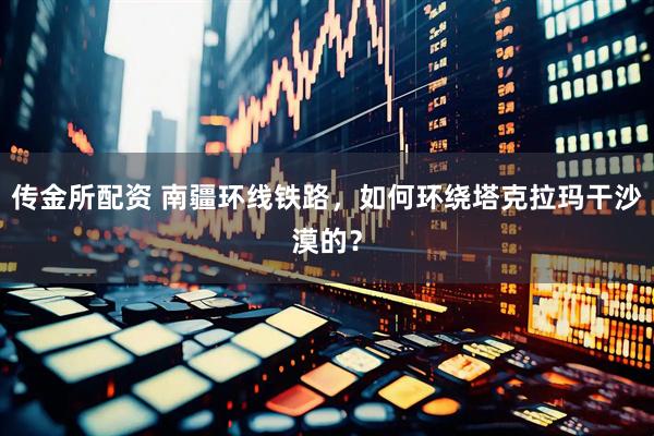 传金所配资 南疆环线铁路，如何环绕塔克拉玛干沙漠的？
