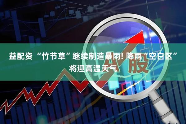 益配资 “竹节草”继续制造暴雨! 降雨“空白区”将迎高温天气