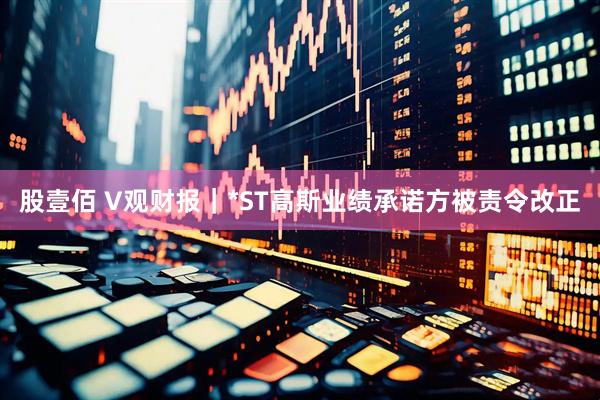 股壹佰 V观财报｜*ST高斯业绩承诺方被责令改正