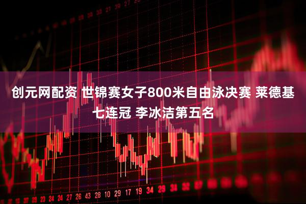 创元网配资 世锦赛女子800米自由泳决赛 莱德基七连冠 李冰洁第五名