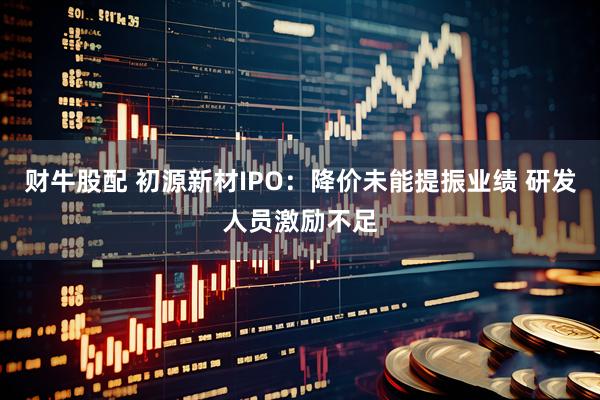 财牛股配 初源新材IPO：降价未能提振业绩 研发人员激励不足