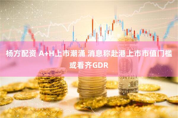 杨方配资 A+H上市潮涌 消息称赴港上市市值门槛或看齐GDR