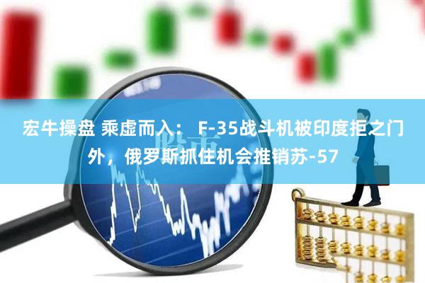 宏牛操盘 乘虚而入： F-35战斗机被印度拒之门外，俄罗斯抓住机会推销苏-57