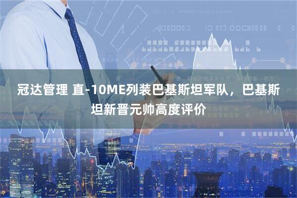 冠达管理 直-10ME列装巴基斯坦军队，巴基斯坦新晋元帅高度评价