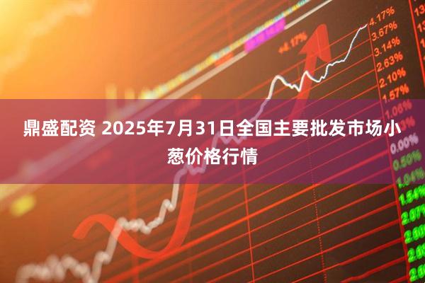 鼎盛配资 2025年7月31日全国主要批发市场小葱价格行情