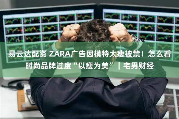易云达配资 ZARA广告因模特太瘦被禁！怎么看时尚品牌过度“以瘦为美”｜宅男财经