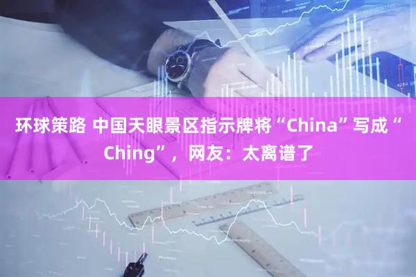 环球策路 中国天眼景区指示牌将“China”写成“Ching”，网友：太离谱了