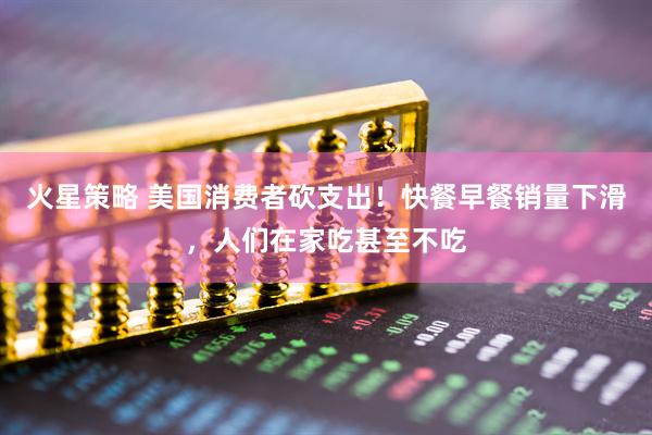 火星策略 美国消费者砍支出！快餐早餐销量下滑，人们在家吃甚至不吃