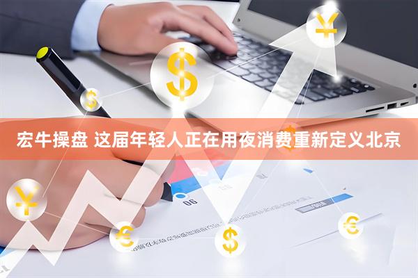 宏牛操盘 这届年轻人正在用夜消费重新定义北京