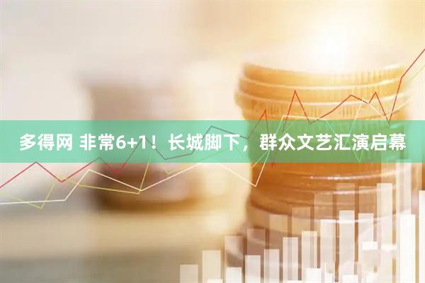 多得网 非常6+1！长城脚下，群众文艺汇演启幕