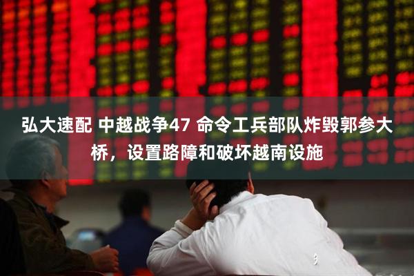 弘大速配 中越战争47 命令工兵部队炸毁郭参大桥，设置路障和破坏越南设施