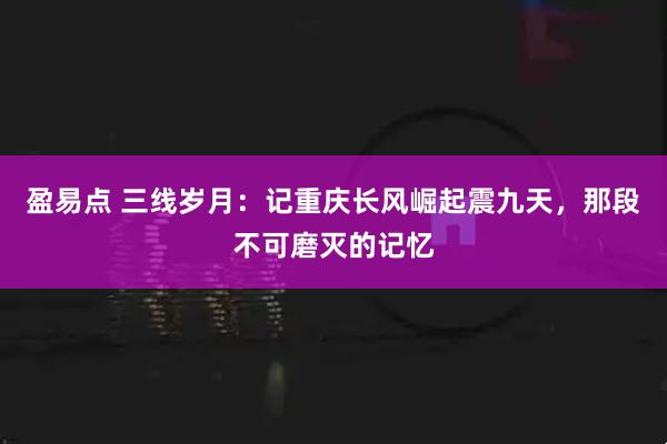 盈易点 三线岁月：记重庆长风崛起震九天，那段不可磨灭的记忆
