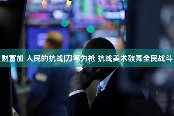 财富加 人民的抗战|刀笔为枪 抗战美术鼓舞全民战斗