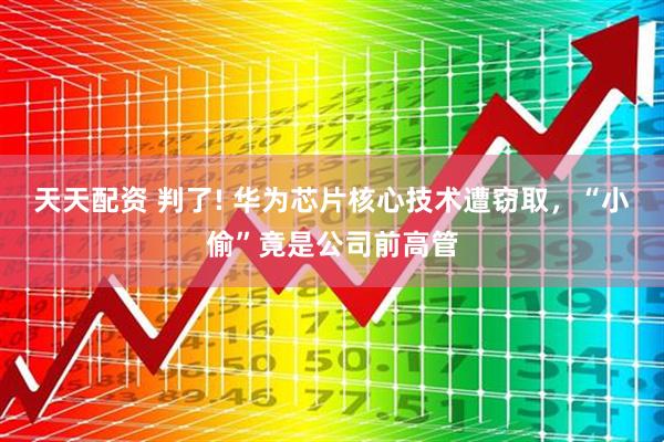 天天配资 判了! 华为芯片核心技术遭窃取，“小偷”竟是公司前高管
